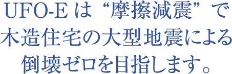 UFO-Eは“摩擦減震”で木造住宅の大型地震による倒壊ゼロを目指します。