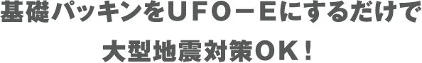 基礎パッキンをＵＦＯ－Ｅにするだけで大型地震対策ＯＫ！